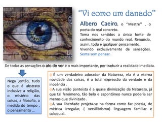‘’Vi como um danado’’
                                             Albero Caeiro,          o ‘’Mestre’’ , o
                                             poeta do real concreto.
                                             Toma nos sentidos a única fonte de
                                             conhecimento do mundo real. Renuncia,
                                             assim, todo e qualquer pensamento.
                                             Vivendo exclusivamente de sensações.
                                             Sente sem pensar.

De todas as sensações o ato de ver é o mais importante, por traduzir a realidade imediata.

                          ϕ É um verdadeiro adorador da Natureza, ela é a eterna
 Nega ,então, tudo        novidade das coisas, é a total expressão da verdade e da
 o que é abstrato         inocência .
 inclusive a religião,    ϕA sua visão panteísta é a quase divinização da Natureza, já
 o mistério das           que tal fenómeno, tão belo e espontâneo nunca poderia ser
 coisas, a filosofia, a   menos que divinizado .
 medida do tempo ,        ϕA sua liberdade projeta-se na forma como faz poesia, de
 o pensamento …           métrica irregular, ( versilibrismo) linguagem familiar e
                          coloquial.
 
