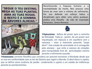 Reconhecendo a fraqueza humana e a
                                            inevitabilidade da morte, Reis procura uma
                                            forma de viver sem o mínimo de sofrimento.
                                            Por isso defende um esforço lúdico e
                                            disciplinado para obter uma calma qualquer,
                                            pratica uma filosofia de vida de inspiração
                                            Horaciana , Greco-Romana.




                                          Epicurismo: defesa do prazer para o caminho
                                          da felicidade. Trata-se , porém, de um prazer sem
                                          inquietação, em repouso e em equilíbrio com a
                                          natureza – viver o momento presente ‘’carpe
                                          diem’’. Este estado de serenidade só é conseguido
                                          pela ataraxia : que evita o excesso de emoções
                                          pela tranquilidade livre de perturbações mesmo
                                          perante o sofrimento causado .
Estoicismo: corrente filosófica que considera ser possível encontrar a felicidade desde que
se viva em conformidade com as leis do Destino que regem o Mundo. O ideal ético é a apatia,
que se define como ausência de paixão condenando o sujeito a um estado de indiferença
perante os acontecimentos.
 
