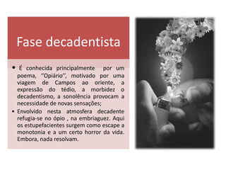 Fase decadentista
•  É conhecida principalmente por um
  poema, ‘’Opiário’’, motivado por uma
  viagem de Campos ao oriente, a
  expressão do tédio, a morbidez o
  decadentismo, a sonolência provocam a
  necessidade de novas sensações;
• Envolvido nesta atmosfera decadente
  refugia-se no ópio , na embriaguez. Aqui
  os estupefacientes surgem como escape a
  monotonia e a um certo horror da vida.
  Embora, nada resolvam.
 