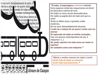 ‘’Ó rodas, ó engrenagens, r-r-r-r-r-r-r eterno!
Forte espasmo retido dos maquinismos em fúria!
Em fúria fora e dentro de mim,
Por todos os meus nervos dissecados fora,
Por todas as papilas fora de tudo com que eu
sinto!
Tenho os lábios secos, ó grandes ruídos
modernos,
De vos ouvir demasiadamente de perto,
E arde-me a cabeça de vos querer cantar com um
excesso
De expressão de todas as minhas sensações,
Com um excesso contemporâneo de vós, ó
máquinas! (…)
Ah, poder exprimir-me todo como um motor se
exprime!
Ser completo como uma máquina! ’’



  ‘’Afinal, a melhor maneira de viajar é sentir.
  Sentir tudo de todas as maneiras.
  Sentir tudo excessivamente, ’’
 