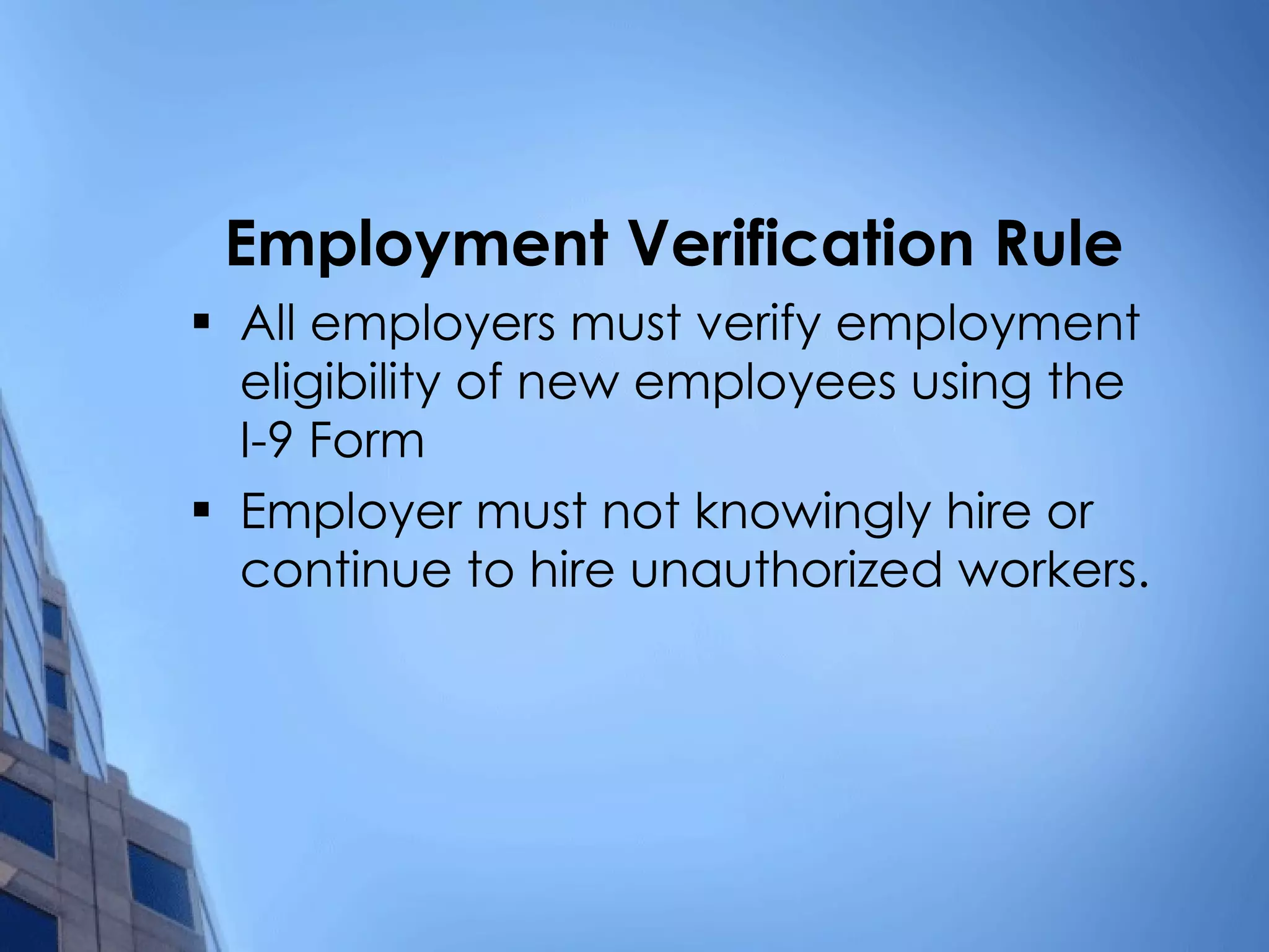Employment Verification Rule All employers must verify employment eligibility of new employees using the I-9 Form Employer must not knowingly hire or continue to hire unauthorized workers. 