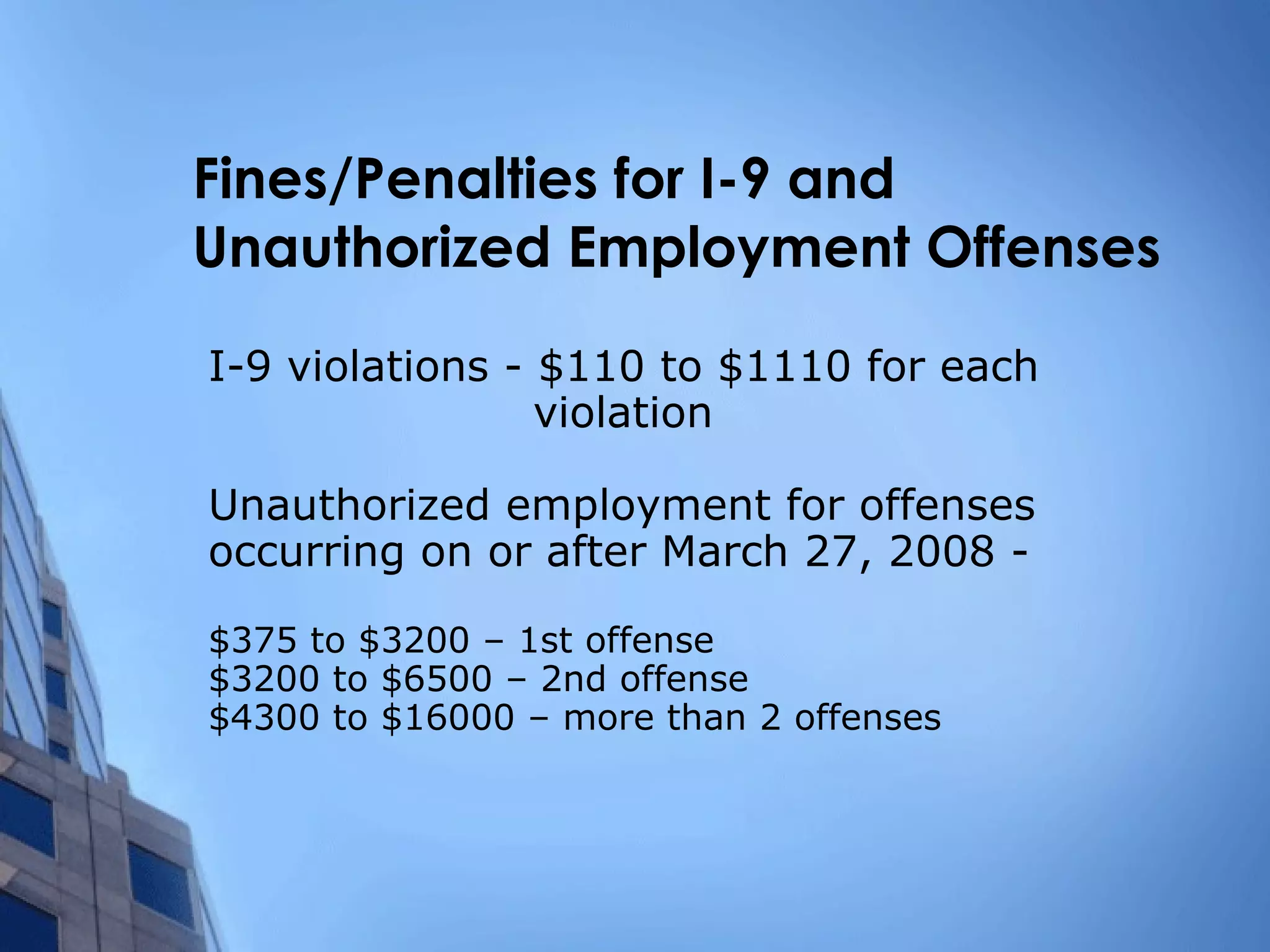 Fines/Penalties for I-9 and  Unauthorized Employment Offenses I-9 violations - $110 to $1110 for each    violation Unauthorized employment for offenses occurring on or after March 27, 2008 - $375 to $3200 – 1st offense $3200 to $6500 – 2nd offense $4300 to $16000 – more than 2 offenses 