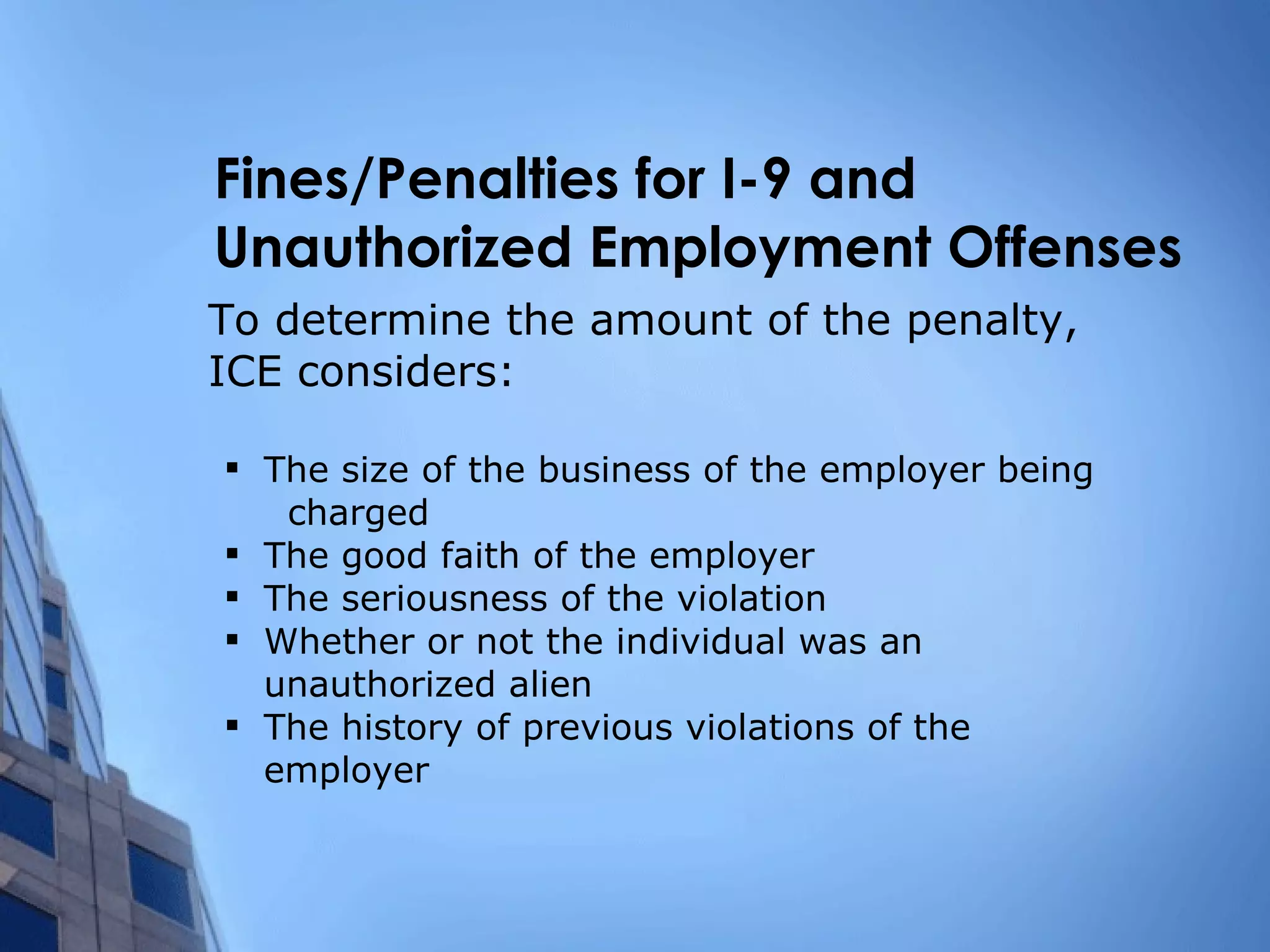 Fines/Penalties for I-9 and Unauthorized Employment Offenses To determine the amount of the penalty, ICE considers: The size of the business of the employer being  charged The good faith of the employer The seriousness of the violation Whether or not the individual was an  unauthorized alien The history of previous violations of the employer 