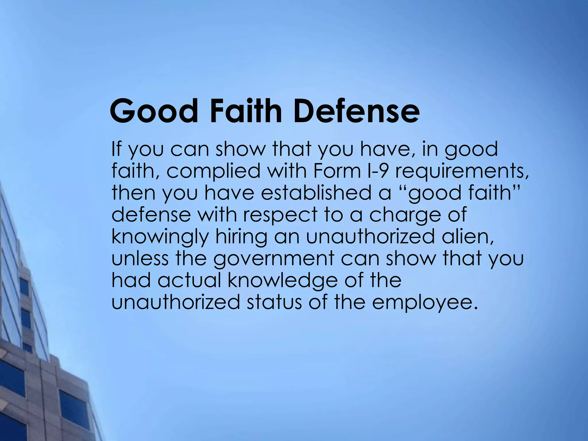 Good Faith Defense If you can show that you have, in good faith, complied with Form I-9 requirements, then you have established a “good faith” defense with respect to a charge of knowingly hiring an unauthorized alien, unless the government can show that you had actual knowledge of the unauthorized status of the employee. 