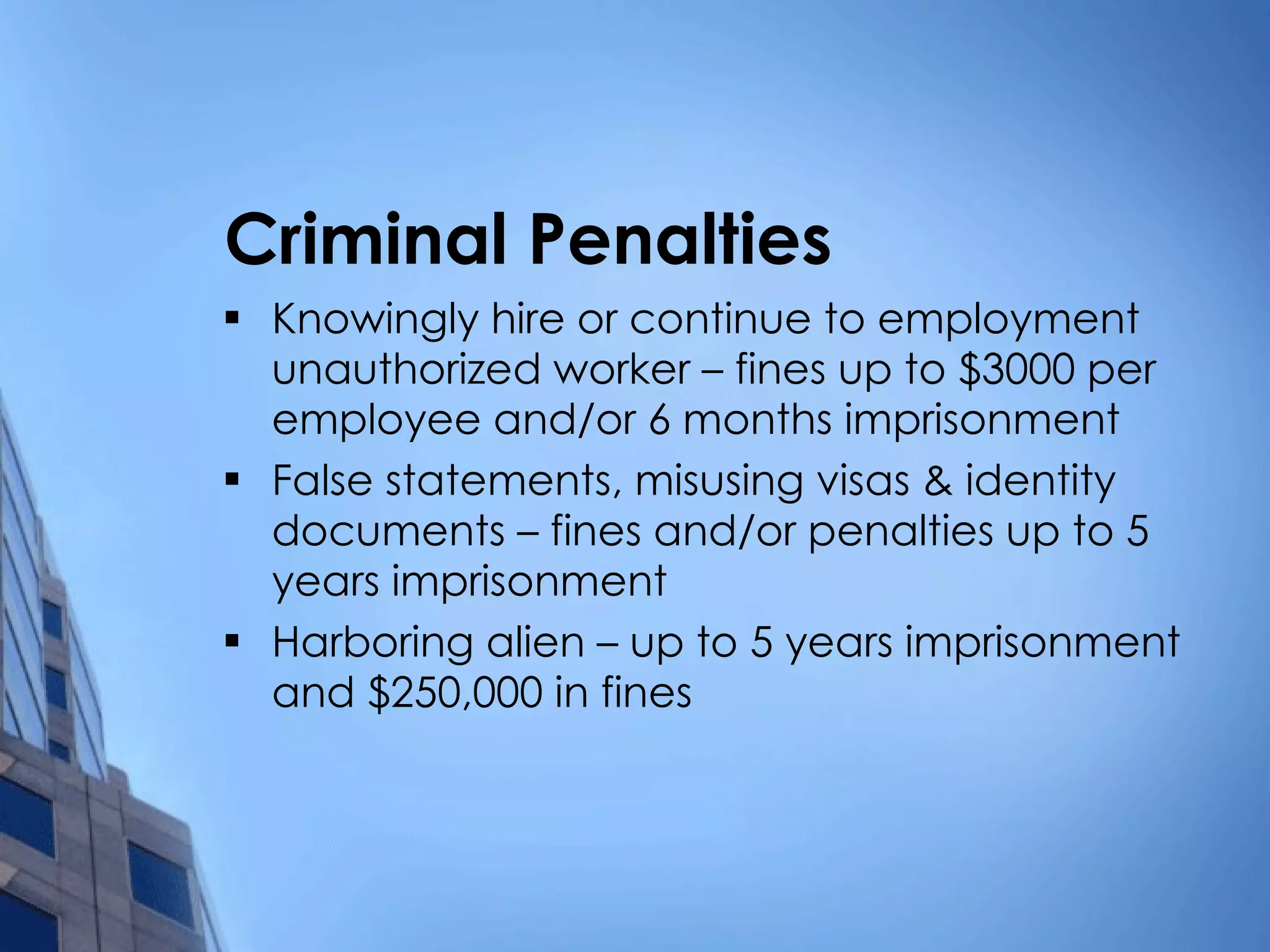 Criminal Penalties Knowingly hire or continue to employment unauthorized worker – fines up to $3000 per employee and/or 6 months imprisonment False statements, misusing visas & identity documents – fines and/or penalties up to 5 years imprisonment Harboring alien – up to 5 years imprisonment and $250,000 in fines 