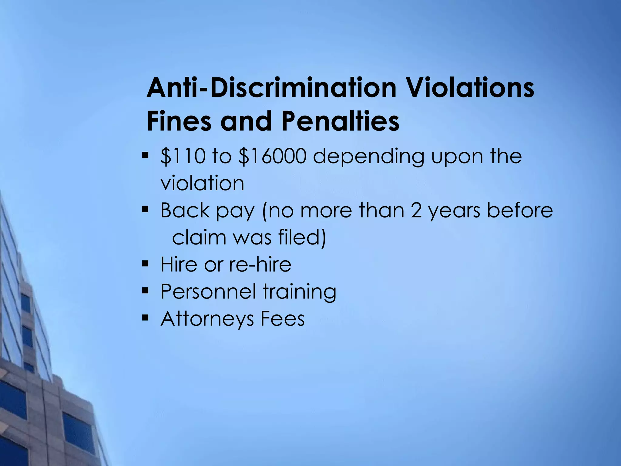 Anti-Discrimination Violations  Fines and Penalties $110 to $16000 depending upon the  violation Back pay (no more than 2 years before  claim was filed) Hire or re-hire Personnel training Attorneys Fees 