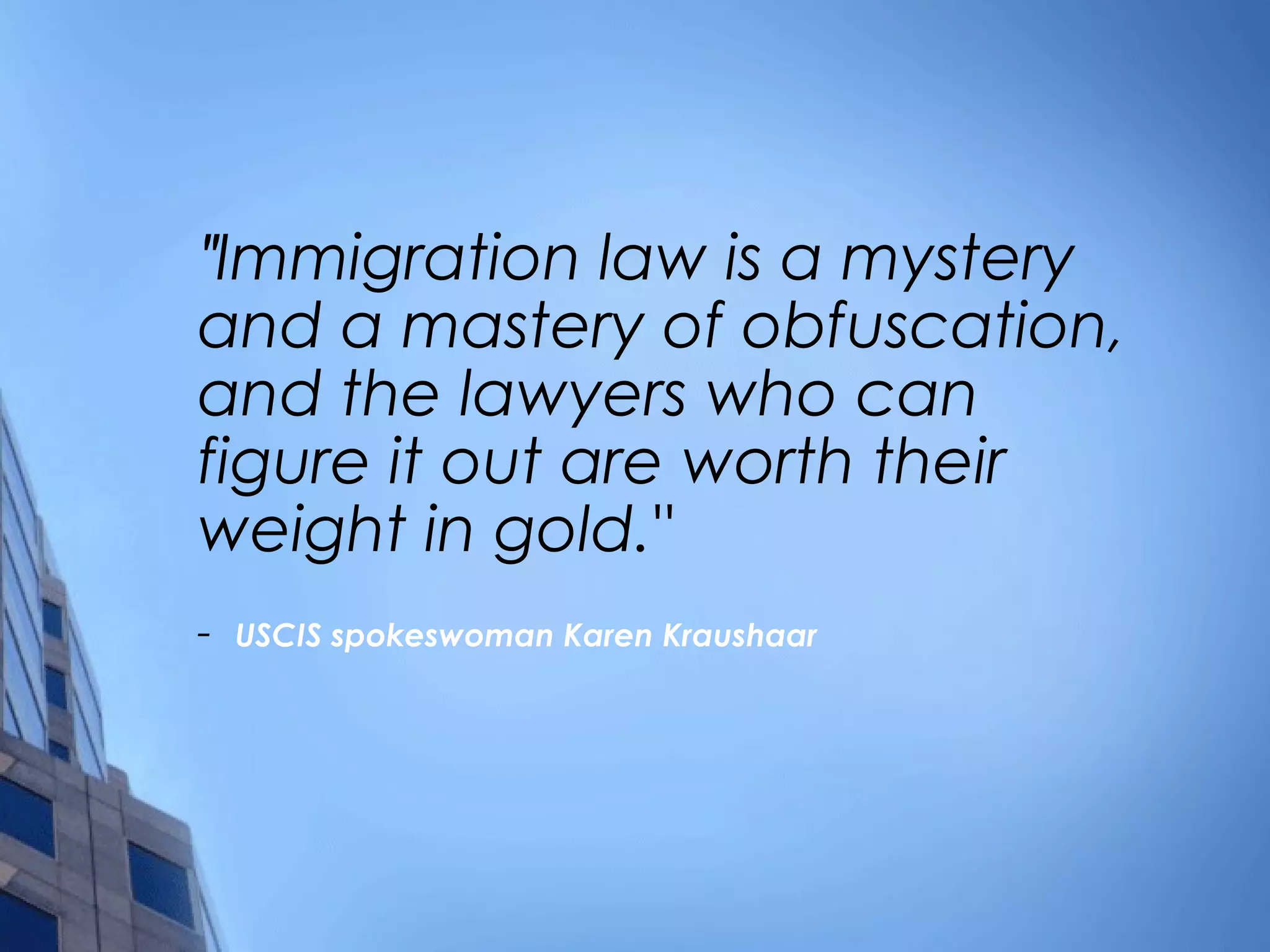" Immigration law is a mystery and a mastery of obfuscation, and the lawyers who can figure it out are worth their weight in gold." -  USCIS spokeswoman Karen Kraushaar 