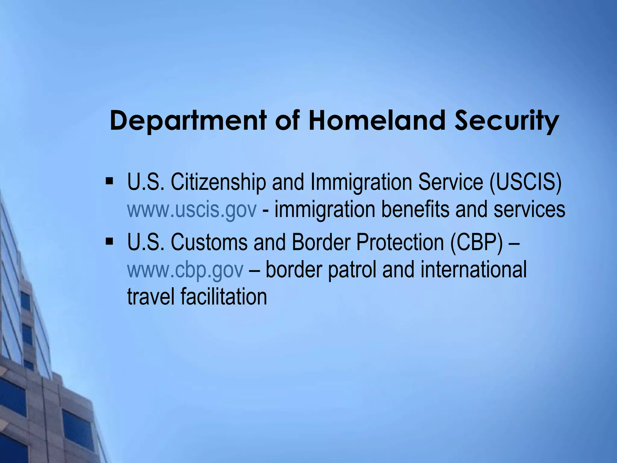Department of Homeland Security U.S. Citizenship and Immigration Service (USCIS)  www.uscis.gov  - immigration benefits and services U.S. Customs and Border Protection (CBP) –  www.cbp.gov  – border patrol and international travel facilitation 