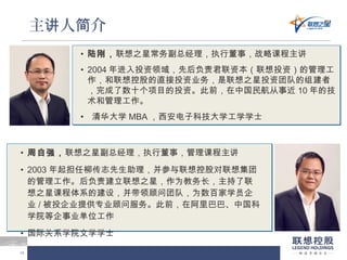 1010
主 人 介讲 简
• 陆刚，联想之星常务副总经理，执行董事，战略课程主讲
• 2004 年进入投资领域，先后负责君联资本（联想投资）的管理工
作，和联想控股的直接投资业务，是联想之星投资团队的组建者
，完成了数十个项目的投资。此前，在中国民航从事近 10 年的技
术和管理工作。
• 清华大学 MBA ，西安电子科技大学工学学士
• 周自强，联想之星副总经理，执行董事，管理课程主讲
• 2003 年起担任柳传志先生助理，并参与联想控股对联想集团
的管理工作。后负责建立联想之星，作为教务长，主持了联
想之星课程体系的建设，并带领顾问团队，为数百家学员企
业 / 被投企业提供专业顾问服务。此前，在阿里巴巴、中国科
学院等企事业单位工作
• 国际关系学院文学学士
 