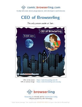 Geeky webcomic about programmers, web developers and browsers.
CEO of Browserling
The only person awake at 3am.
URL to this comic: https://comic.browserling.com/50
URL to cartoon image: https://comic.browserling.com/ceo.png
Browserling is a friendly and fun cross-browser testing
company powered by alien technology.
Super-secret message: Use coupon code COMICPDFLING50 to get a discount at Browserling!
 