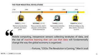 陳昇瑋 / 人工智慧民主化在台灣 15
Mobile computing, inexpensive sensors collecting terabytes of data, and
the rise of machine learning that can use that data will fundamentally
change the way the global economy is organized.
- Fortune, “CEOs:The Revolution is Coming,” March 2016
 
