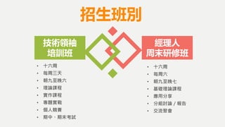 招生班別
• 十六周
• 每周三天
• 朝九至晚六
• 理論課程
• 實作課程
• 專題實戰
• 個人競賽
• 期中、期末考試
技術領袖
培訓班
經理人
周末研修班
• 十六周
• 每周六
• 朝九至晚七
• 基礎理論課程
• 應用分享
• 分組討論／報告
• 交流聚會
 
