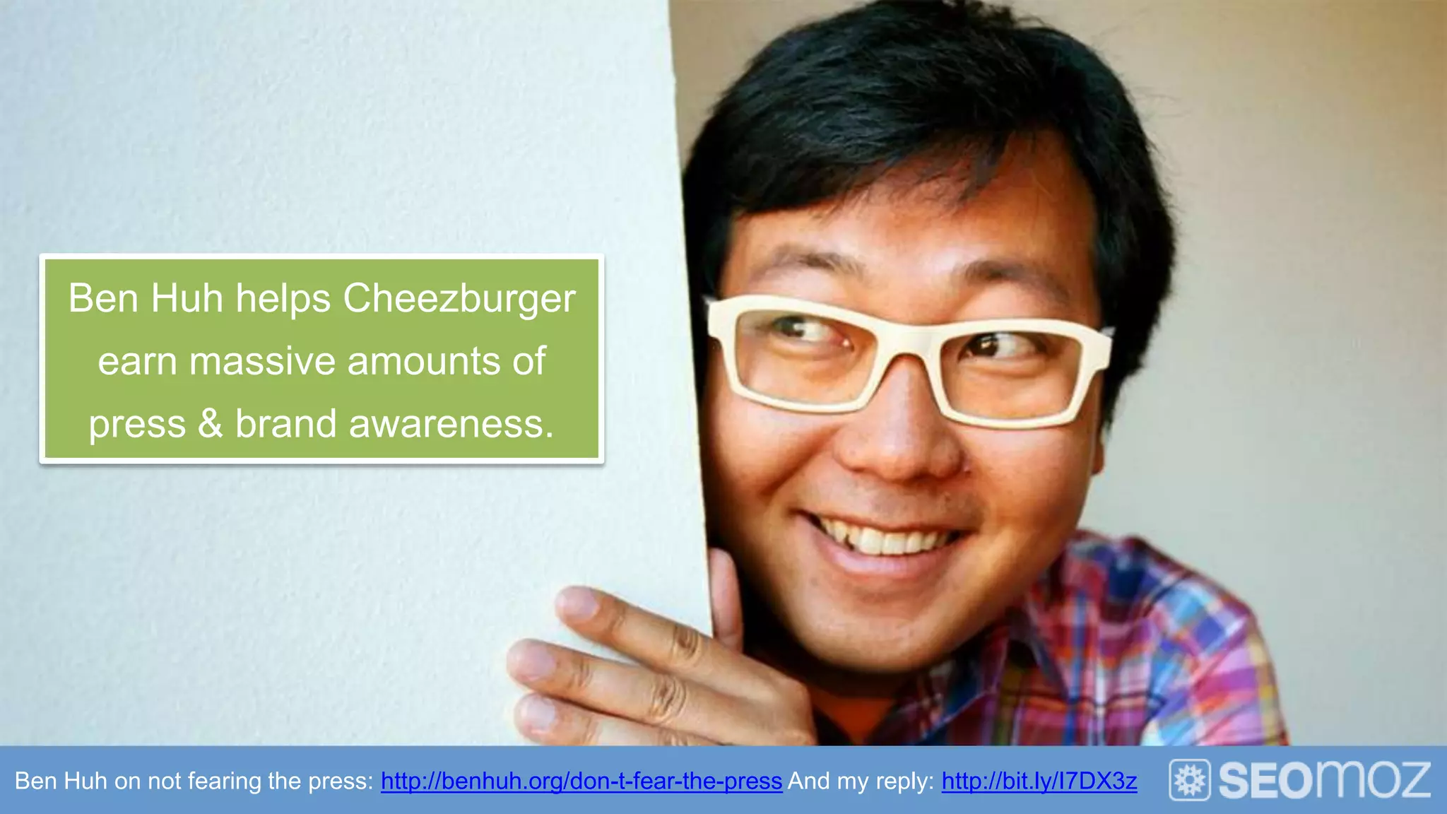 Ben Huh helps Cheezburger
       earn massive amounts of
       press & brand awareness.




Ben Huh on not fearing the press: http://benhuh.org/don-t-fear-the-press And my reply: http://bit.ly/I7DX3z
 