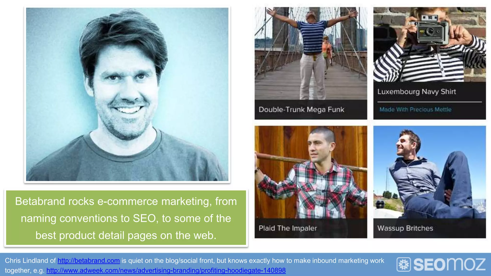 Betabrand rocks e-commerce marketing, from
     naming conventions to SEO, to some of the
          best product detail pages on the web.

Chris Lindland of http://betabrand.com is quiet on the blog/social front, but knows exactly how to make inbound marketing work
together, e.g. http://www.adweek.com/news/advertising-branding/profiting-hoodiegate-140898
 