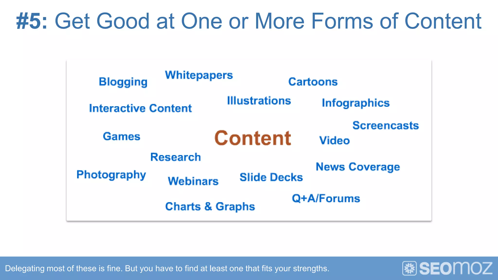 #5: Get Good at One or More Forms of Content




Delegating most of these is fine. But you have to find at least one that fits your strengths.
 