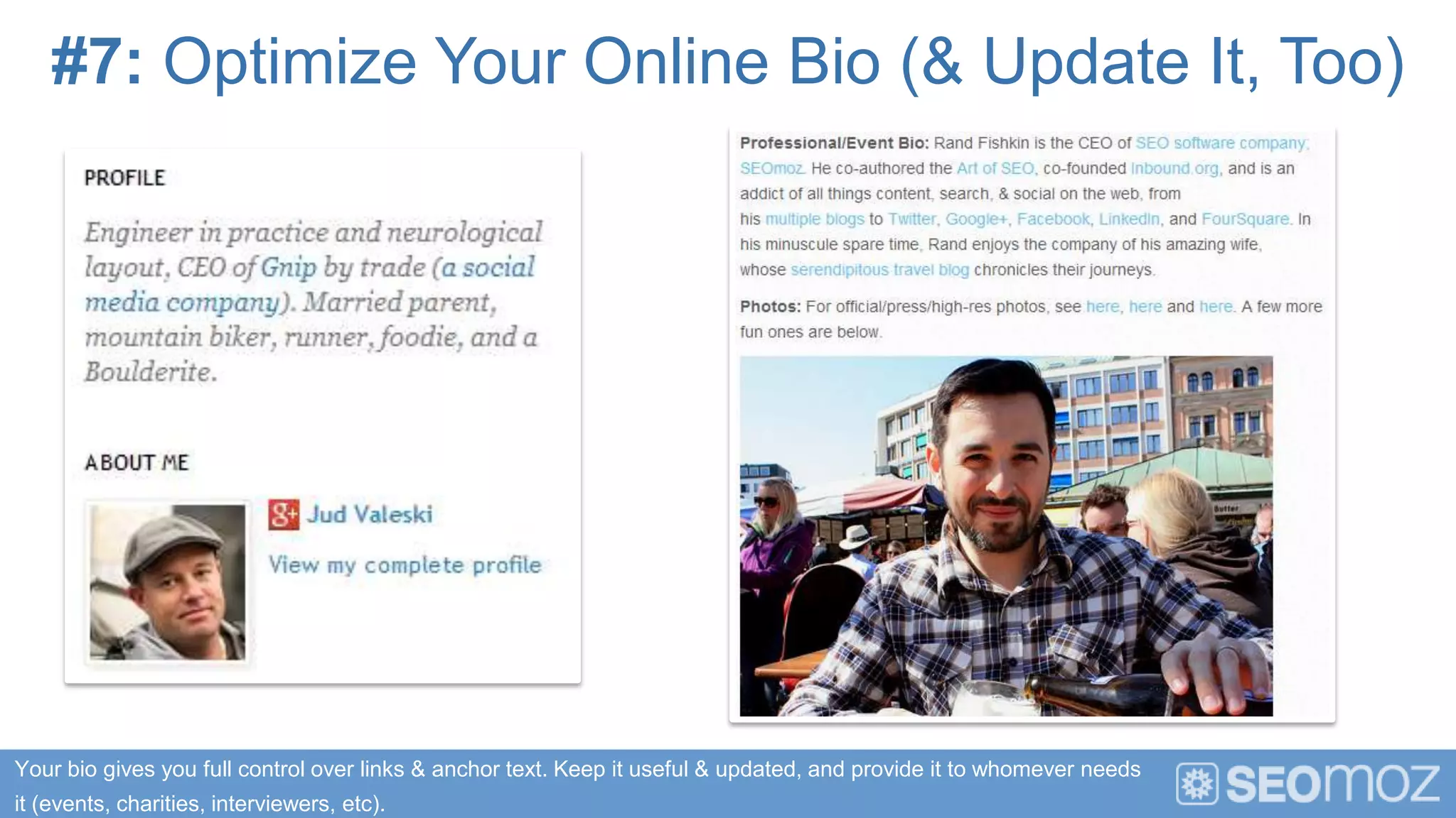 #7: Optimize Your Online Bio (& Update It, Too)




Your bio gives you full control over links & anchor text. Keep it useful & updated, and provide it to whomever needs
it (events, charities, interviewers, etc).
 