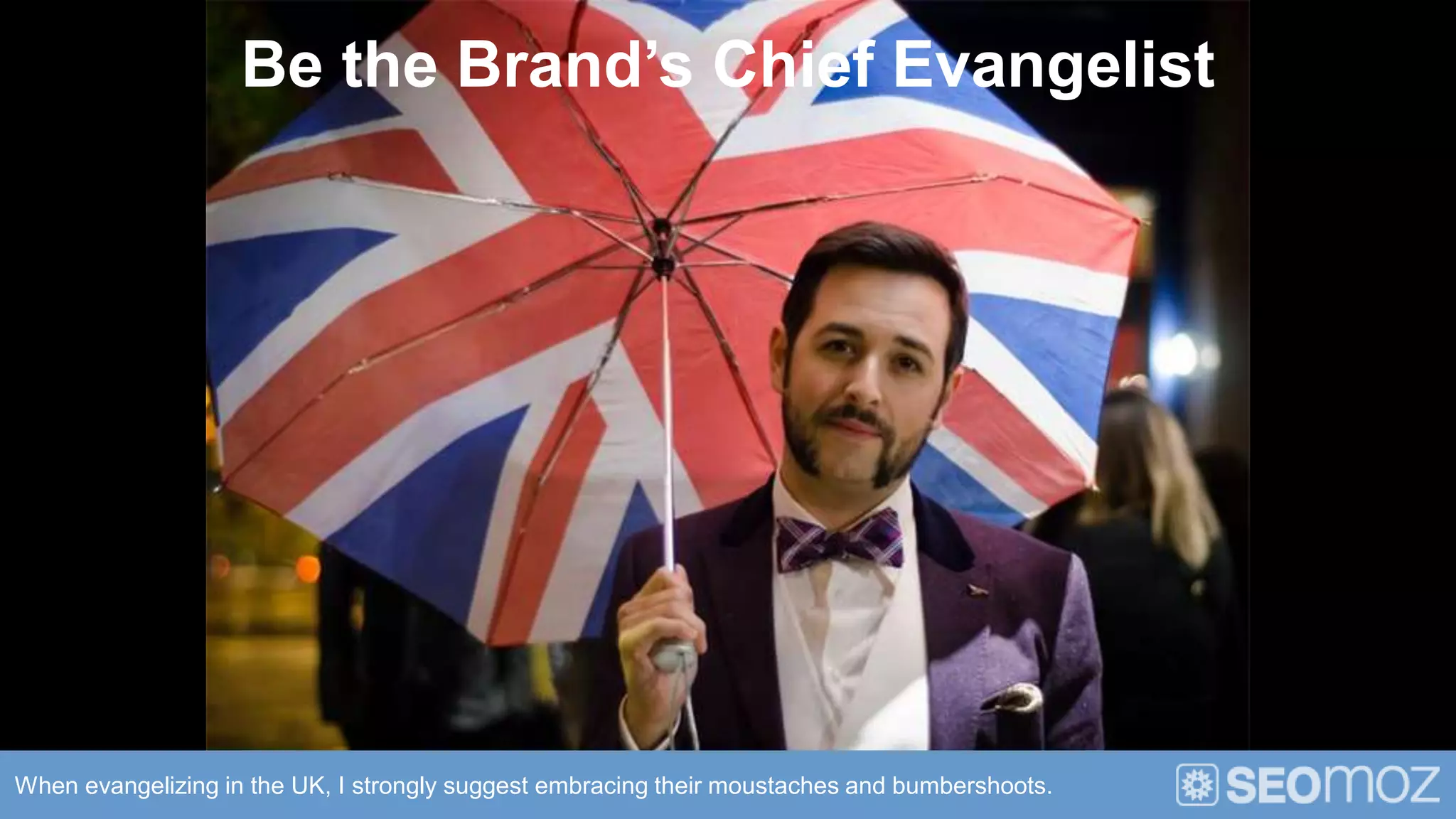 Be the Brand’s Chief Evangelist




When evangelizing in the UK, I strongly suggest embracing their moustaches and bumbershoots.
 