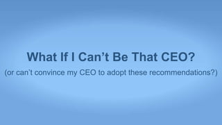 What If I Can’t Be That CEO?
(or can’t convince my CEO to adopt these recommendations?)
 