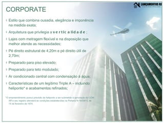 Estilo que combina ousadia, elegância e imponência na medida exata; Arquitetura que privilegia a  verticalidade ; Lajes com metragem flexível e na disposição que melhor atende as necessidades; Pé direito estrutural de 4,20m e pé direito útil de 2,70m; Preparado para piso elevado; Preparado para teto modulado; Ar condicionado central com condensação à água; Características de um legítimo Triple A – incluindo heliponto *  e acabamentos refinados; *O empreendimento possui previsão de heliponto a ser submetido à aprovação do COM AR e seu registro atenderá as condições estabelecidas na Portaria N-18/GM 5, de 14 de fevereiro de 1974. CORPORATE 