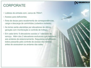 Lobbies de entrada com, cerca de 750m²; Acesso para deficientes; Área de docas para recebimento de correspondências, carga e descarga de caminhões (coberta e isolada); As torres serão atendidas por elevadores de última geração com monitoração e controle de tráfego. Em cada torre: 6 elevadores sociais e 1 elevador de serviço.  Além dos 2 elevadores exclusivos que atendem aos andares de estacionamento. Segurança amplificada: todos passarão pelo controle de acesso dos lobbies antes de acessarem os andares das salas. CORPORATE 