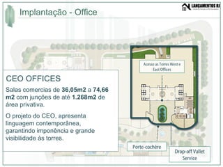 Implantação - Office  CEO OFFICES Salas comercias de  36,05m2  a  74,66 m2  com junções de até  1.268m2  de área privativa. O projeto do CEO, apresenta linguagem contemporânea, garantindo imponência e grande visibilidade às torres. Porte-cochère Drop-off Vallet Service Acesso as Torres West e East Offices 