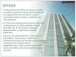 O diferencial do CEO Offices começa na  entrada do prédio. O acesso de veículos será realizado por um magnífico  Port-Cochère , onde os manobristas poderão receber os visitantes com total segurança; As Torres são compostas por conjuntos comerciais e integradas por um lobby majestoso com  pé direito de 8 m  de altura, decoração  imponente  e acabamentos de  alto padrão; Cada torre:  8 elevadores sociais  e  1 elevador  de  serviço . Além dos 3 elevadores exclusivos que atendem aos andares de estacionamento.  Segurança amplificada:  todos passarão pelo controle de acesso dos lobbies antes de acessarem os andares das salas. OFFICES 