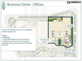 Business Center - Offices Salas de Reunião Auditório Foyer Business Center As torres do CEO Offices contam com um  Business Center  equipado com: Foyer; Auditório; 5 salas de reunião  de diversos tamanhos e configurações, sendo 3 unificáveis e entregues equipadas. Administradas pela Facilities Office pela RJZ Cyrela. 