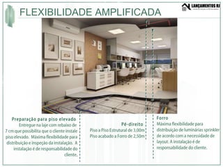 FLEXIBILIDADE AMPLIFICADA Preparação para piso elevado  Entregue na laje com rebaixo de  7 cm que possibilita que o cliente instale piso elevado.  Máxima flexibilidade para distribuição e inspeção da instalação.  A instalação é de responsabilidade do cliente . Forro  Máxima flexibilidade para distribuição de luminárias sprinkler de acordo com a necessidade de layout. A instalação é de responsabilidade do cliente. Pé-direito  Piso a Piso Estrutural de 3,00m Piso acabado a Forro de 2,50m 
