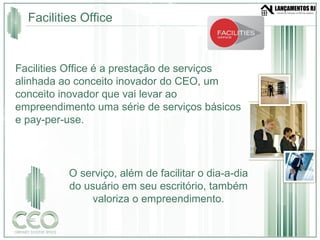 Facilities Office Facilities Office é a prestação de serviços alinhada ao conceito inovador do CEO, um conceito inovador que vai levar ao empreendimento uma série de serviços básicos e pay-per-use. O serviço, além de facilitar o dia-a-dia do usuário em seu escritório, também valoriza o empreendimento. 