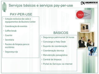Serviços básicos e serviços pay-per-use Segurança patrimonial 24 horas  Concierge e Help Desk Suporte de coordenação  Coordenação técnica  Manutenção paisagística Central de limpeza  Portal de Serviços via internet Cotação exclusiva das salas e equipamentos do Business Center Coordenação de eventos Coffee break Courrier Secretária Pacotes de limpeza para os escritórios Segurança vip BÁSICOS PAY-PER-USE 