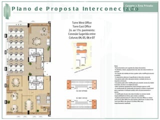 Torre West Office Torre East Office 2o. ao 17o. pavimento: Conexão Sugerida entre Colunas  04, 05, 06 e 07 Notas • Planta ilustrativa com sugestão de artigos decorativos. • As divisória, móveis, equipamentos das salas não estão incluídos no contrato. • As Citações são medidas de eixo e podem sofrer modificação durante o trabalho. • O material de cobertura é especificado no descritivo memorial. • Esta planta pode sofrer alterações devido à unidades técnica ou requisitos estruturais. • Esta planta pode sofrer modificações para atender normas da cidade/município, terceiros e as exigências locais. • Hidro-sanitárias equipamentos serão entregues apenas no WC. • Ar condicionado do condensador do sistema (o cliente é responsável para a aquisição e instalação) podem sofrer de posicionamento e ajustes. • A modificações do piso não estão incluídos no contrato (sendo responsabilidade do cliente, após receber a unidade). • A planta presente ilustra 01 coluna da Torre East Offices a e coluna 29 da Torrer West Office em uma maneira referencial. A Coluna 29 da Torre East Office e da coluna 01 do West Office será, respectivamente, espelhado. Carpete + Área Privada: 236,96m² Plano de Proposta Interconectado 