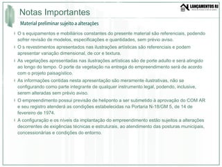 Notas Importantes O s equipamentos e mobiliários constantes do presente material são referenciais, podendo sofrer revisão de modelos, especificações e quantidades, sem prévio aviso. O s revestimentos apresentados nas ilustrações artísticas são referenciais e podem apresentar variação dimensional, de cor e textura. As vegetações apresentadas nas ilustrações artísticas são de porte adulto e será atingido ao longo do tempo. O porte da vegetação na entrega do empreendimento será de acordo com o projeto paisagístico. As informações contidas nesta apresentação são meramente ilustrativas, não se configurando como parte integrante de qualquer instrumento legal, podendo, inclusive, serem alteradas sem prévio aviso. O empreendimento possui previsão de heliponto a ser submetido à aprovação do COM AR e seu registro atenderá as condições estabelecidas na Portaria N-18/GM 5, de 14 de fevereiro de 1974. A configuração e os níveis da implantação do empreendimento estão sujeitos a alterações decorrentes de exigências técnicas e estruturais, ao atendimento das posturas municipais, concessionárias e condições do entorno. Material preliminar sujeito a alterações 