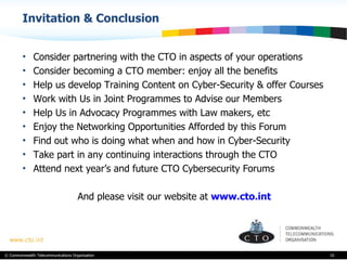 Invitation & Conclusion Consider partnering with the CTO in aspects of your operations Consider becoming a CTO member: enjoy all the benefits Help us develop Training Content on Cyber-Security & offer Courses  Work with Us in Joint Programmes to Advise our Members Help Us in Advocacy Programmes with Law makers, etc Enjoy the Networking Opportunities Afforded by this Forum Find out who is doing what when and how in Cyber-Security Take part in any continuing interactions through the CTO  Attend next year’s and future CTO Cybersecurity Forums And please visit our website at  www.cto.int 