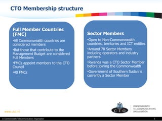 CTO Membership structure  Full Member Countries (FMC) All Commonwealth countries are considered members But those that contribute to the Management Budget are considered  Full Members FMCs appoint members to the CTO Council  40 FMCs Sector Members Open to Non-Commonwealth countries, territories and ICT entities Around 70 Sector Members including operators and industry partners Rwanda was a CTO Sector Member before joining the Commonwealth Government of Southern Sudan is currently a Sector Member 