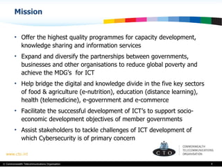 Mission  Offer the highest quality programmes for capacity development, knowledge sharing and information services  Expand and diversify the partnerships between governments, businesses and other organisations to reduce global poverty and achieve the MDG’s  for ICT Help bridge the digital and knowledge divide in the five key sectors of food & agriculture (e-nutrition), education (distance learning), health (telemedicine), e-government and e-commerce Facilitate the successful development of ICT’s to support socio-economic development objectives of member governments Assist stakeholders to tackle challenges of ICT development of which Cybersecurity is of primary concern  