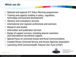 What we do National and regional ICT Policy Planning programmes Training and capacity building in policy, regulation,  technology and business development Advisory and consultancy services International and regional conferences and seminars Research and studies Information and publication services Range of support services, including dispute resolution  and international recruitment support Special Focus on Universal Access and Rural Communications Created African Universal Service and Access Agencies Association Launching 2010 Commonwealth Telecom Dev Fund (CTDF)  