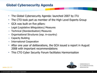 Global Cybersecurity Agenda The Global Cybersecurity Agenda: launched 2007 by ITU  The CTO took part as member of the High Level Experts Group GCA was built on five pillars: Legal (Legislative &Regulatory) Measures Technical (Standardisation) Measures Organisational Structures (esp. in-country) Capacity Building International Cooperation  After one year of deliberations, the GCA issued a report in August 2008 with important recommendations  This CTO Cyber Security Forum facilitates Harmonisation 