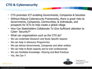 CTO & Cybersecurity CTO promotes ICT-enabling Governments, Companies & Societies  Without Robust Cybersecurity Frameworks, there is great risks to Governments, Companies, Communities, & Individuals, and prospects for ICTs to help create a global village How Can Stakeholders Collaborate To Give Sufficient attention to Cyber- Security??  What can organisations such as the CTO do? We can Undertake Research and Study Specific Aspects We can help in Advocacy Programmes  We can Advise Governments, Companies and other entities We can Help to Build capacity and to train professionals  We can Facilitate Knowledge –Sharing and Best Practices Yes, We Can !! 