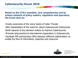 Cybersecurity Forum 2010 Based on the CTO’s mandate, core competencies and its unique network of policy makers, regulators and operators, the event aims to: Create awareness of the many facets of Cyber Threats Alert stakeholders of the need for robust Cybersecurity frameworks Build capacity of key decision makers to improve Cybersecurity Promote best-practice & international cooperation in Cybersecurity Facilitate PPP partnerships (4Ps) between different stakeholders, to enable the flow of information, expertise and resources  