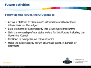 Future activities  Following this Forum, the CTO plans to: Act as a platform to disseminate information and to facilitate interactions  on the subject Build elements of Cybersecurity into CTO’s work programme  Gain the ownership of our stakeholders for this Forum, including the Governing Council  Continue to evangelize on relevant topics Make the Cybersecurity Forum an annual event, in London or elsewhere  