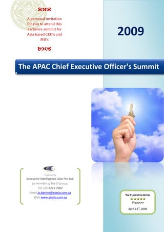 
  A personal invitation
  for you to attend this

                                         2009
  exclusive summit for
  Asia based CEO’s and
          MD’s

          

The APAC Chief Executive Officer's Summit




               Organised by
  Executive Intelligence Asia Pte Ltd,
      (a member of the Ei group)
          Tel +65 6241 7302
    Email jo.barton@eiasia.com.sg
                                          THE FULLERTON HOTEL
       Web www.eiasia.com.sg
                                              Singapore

                                            April 23rd, 2009
 
