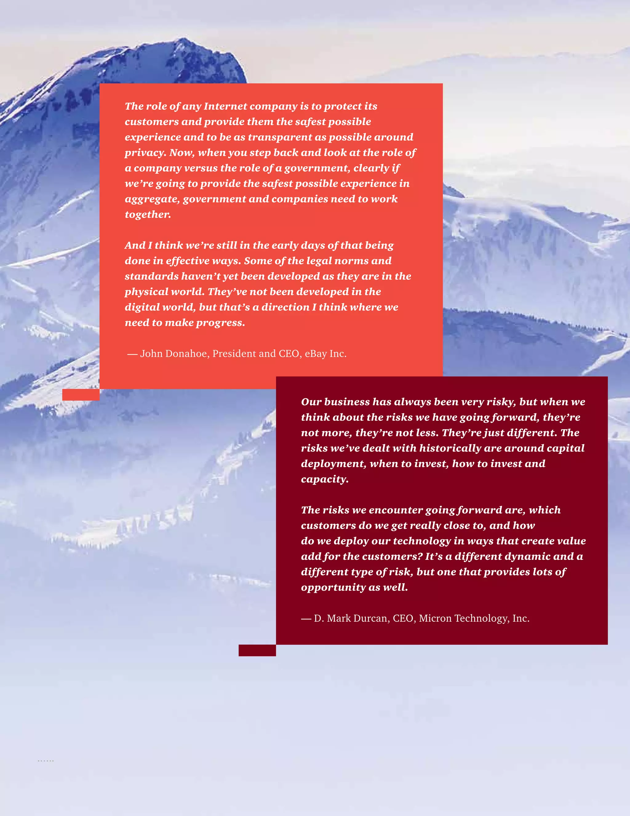 The role of any Internet company is to protect its
customers and provide them the safest possible
experience and to be as transparent as possible around
privacy. Now, when you step back and look at the role of
a company versus the role of a government, clearly if
we’re going to provide the safest possible experience in
aggregate, government and companies need to work
together.
And I think we’re still in the early days of that being
done in effective ways. Some of the legal norms and
standards haven’t yet been developed as they are in the
physical world. They’ve not been developed in the
digital world, but that’s a direction I think where we
need to make progress.
— John Donahoe, President and CEO, eBay Inc.
Our business has always been very risky, but when we
think about the risks we have going forward, they’re
not more, they’re not less. They’re just different. The
risks we’ve dealt with historically are around capital
deployment, when to invest, how to invest and
capacity.
The risks we encounter going forward are, which
customers do we get really close to, and how
do we deploy our technology in ways that create value
add for the customers? It’s a different dynamic and a
different type of risk, but one that provides lots of
opportunity as well.
— D. Mark Durcan, CEO, Micron Technology, Inc.
 