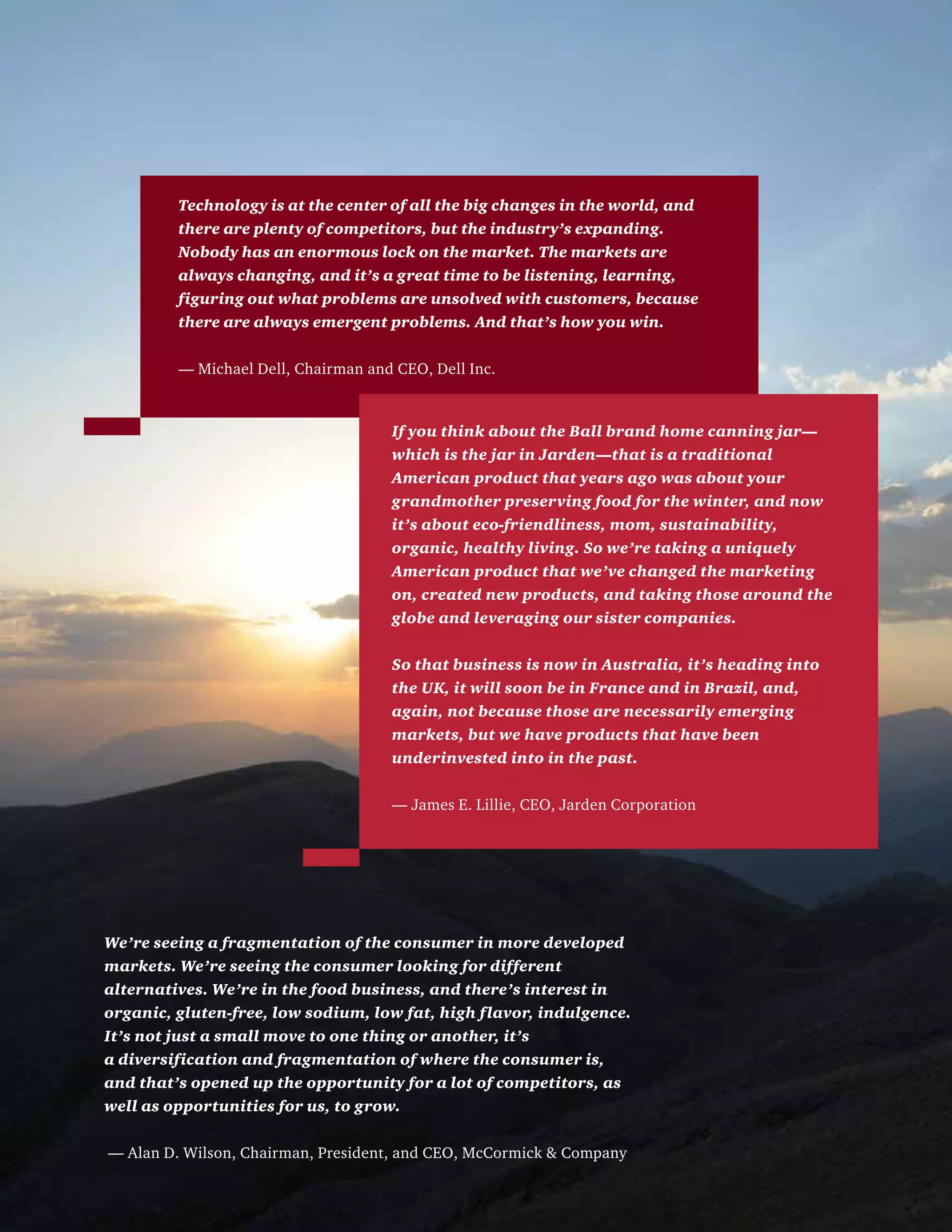 Technology is at the center of all the big changes in the world, and
there are plenty of competitors, but the industry’s expanding.
Nobody has an enormous lock on the market. The markets are
always changing, and it’s a great time to be listening, learning,
figuring out what problems are unsolved with customers, because
there are always emergent problems. And that’s how you win.
— Michael Dell, Chairman and CEO, Dell Inc.
If you think about the Ball brand home canning jar—
which is the jar in Jarden—that is a traditional
American product that years ago was about your
grandmother preserving food for the winter, and now
it’s about eco-friendliness, mom, sustainability,
organic, healthy living. So we’re taking a uniquely
American product that we’ve changed the marketing
on, created new products, and taking those around the
globe and leveraging our sister companies.
So that business is now in Australia, it’s heading into
the UK, it will soon be in France and in Brazil, and,
again, not because those are necessarily emerging
markets, but we have products that have been
underinvested into in the past.
— James E. Lillie, CEO, Jarden Corporation
We’re seeing a fragmentation of the consumer in more developed
markets. We’re seeing the consumer looking for different
alternatives. We’re in the food business, and there’s interest in
organic, gluten-free, low sodium, low fat, high flavor, indulgence.
It’s not just a small move to one thing or another, it’s
a diversification and fragmentation of where the consumer is,
and that’s opened up the opportunity for a lot of competitors, as
well as opportunities for us, to grow.
— Alan D. Wilson, Chairman, President, and CEO, McCormick  Company
 