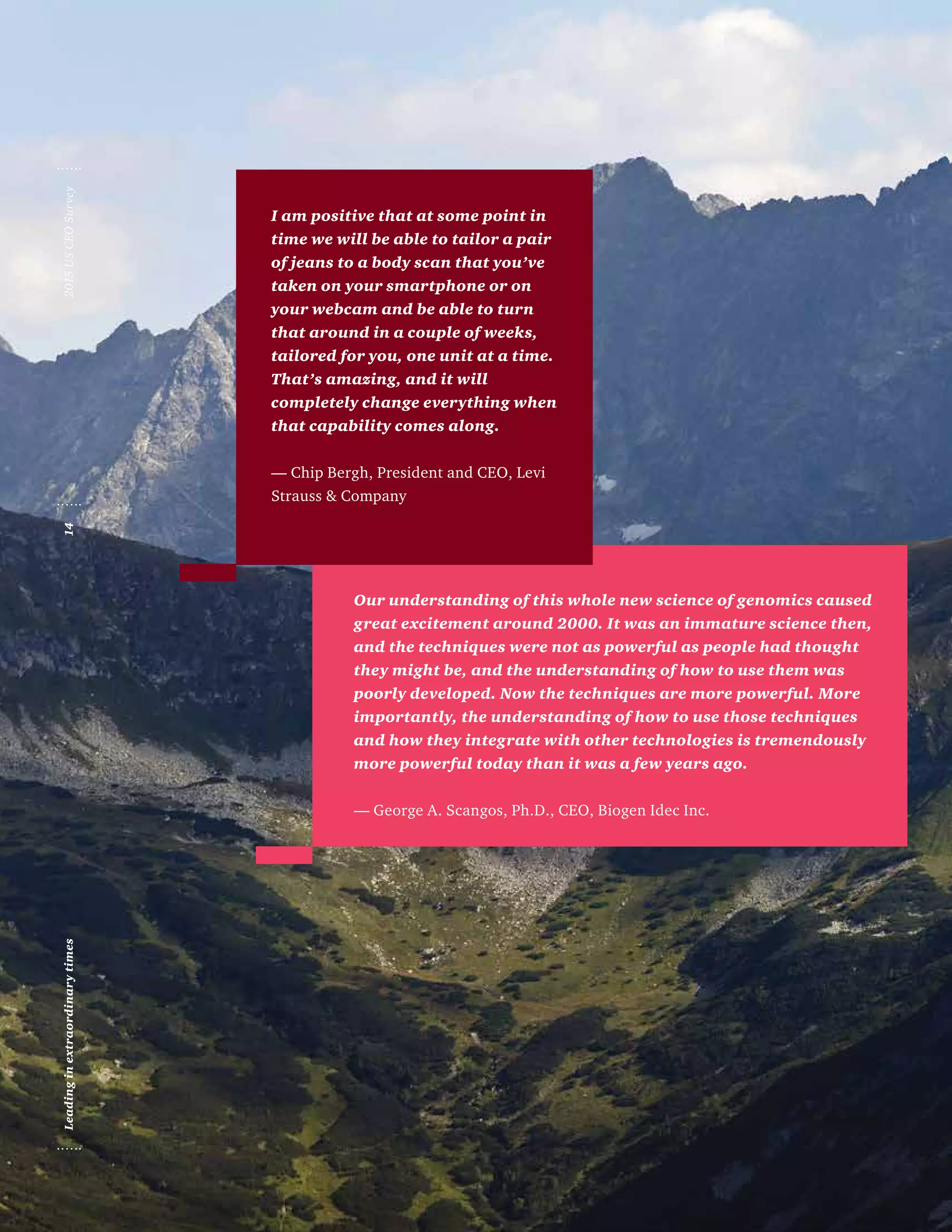 Our understanding of this whole new science of genomics caused
great excitement around 2000. It was an immature science then,
and the techniques were not as powerful as people had thought
they might be, and the understanding of how to use them was
poorly developed. Now the techniques are more powerful. More
importantly, the understanding of how to use those techniques
and how they integrate with other technologies is tremendously
more powerful today than it was a few years ago.
— George A. Scangos, Ph.D., CEO, Biogen Idec Inc.
I am positive that at some point in
time we will be able to tailor a pair
of jeans to a body scan that you’ve
taken on your smartphone or on
your webcam and be able to turn
that around in a couple of weeks,
tailored for you, one unit at a time.
That’s amazing, and it will
completely change everything when
that capability comes along.
— Chip Bergh, President and CEO, Levi
Strauss  Company
2015USCEOSurvey14Leadinginextraordinarytimes
 