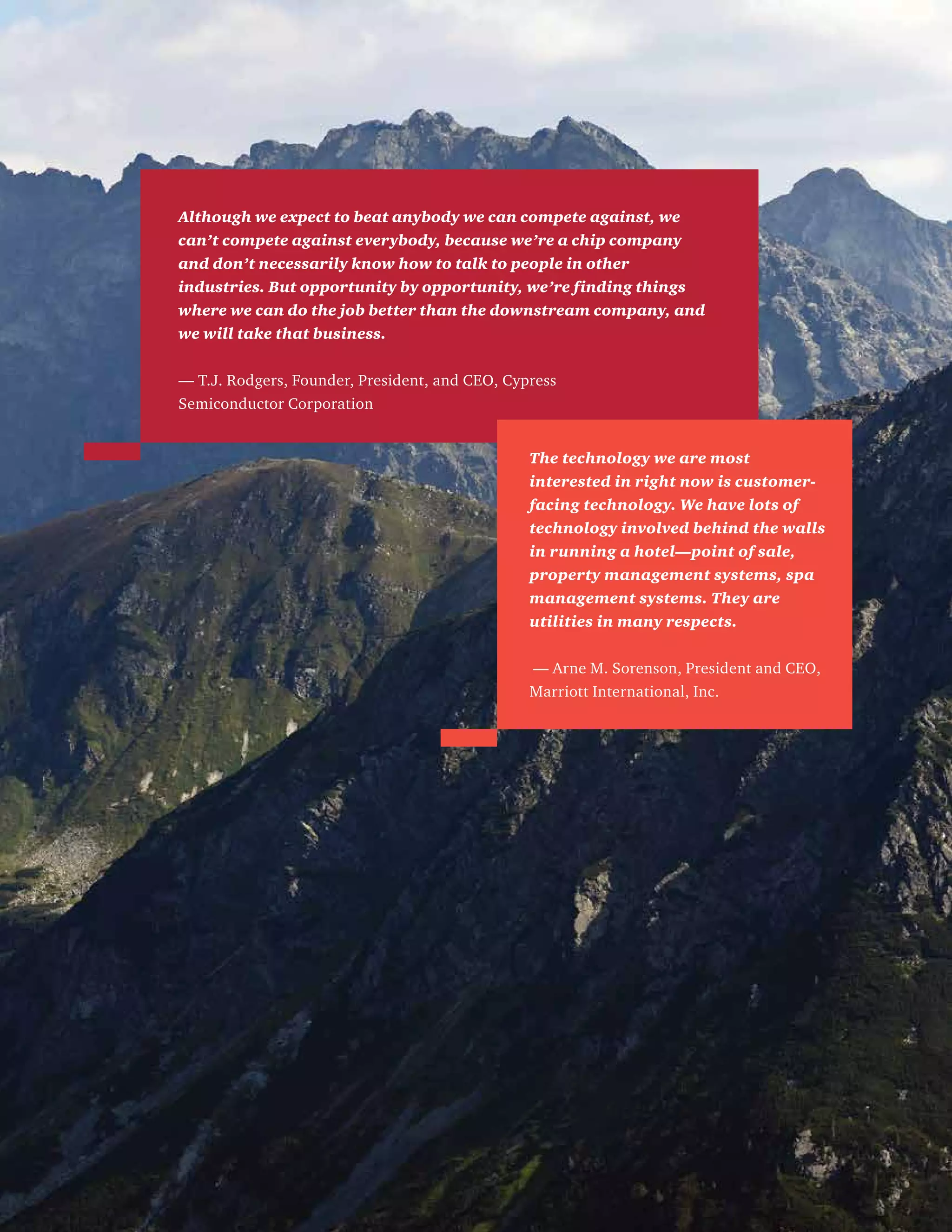 Although we expect to beat anybody we can compete against, we
can’t compete against everybody, because we’re a chip company
and don’t necessarily know how to talk to people in other
industries. But opportunity by opportunity, we’re finding things
where we can do the job better than the downstream company, and
we will take that business.
— T.J. Rodgers, Founder, President, and CEO, Cypress
Semiconductor Corporation
The technology we are most
interested in right now is customer-
facing technology. We have lots of
technology involved behind the walls
in running a hotel—point of sale,
property management systems, spa
management systems. They are
utilities in many respects.
— Arne M. Sorenson, President and CEO,
Marriott International, Inc.
 