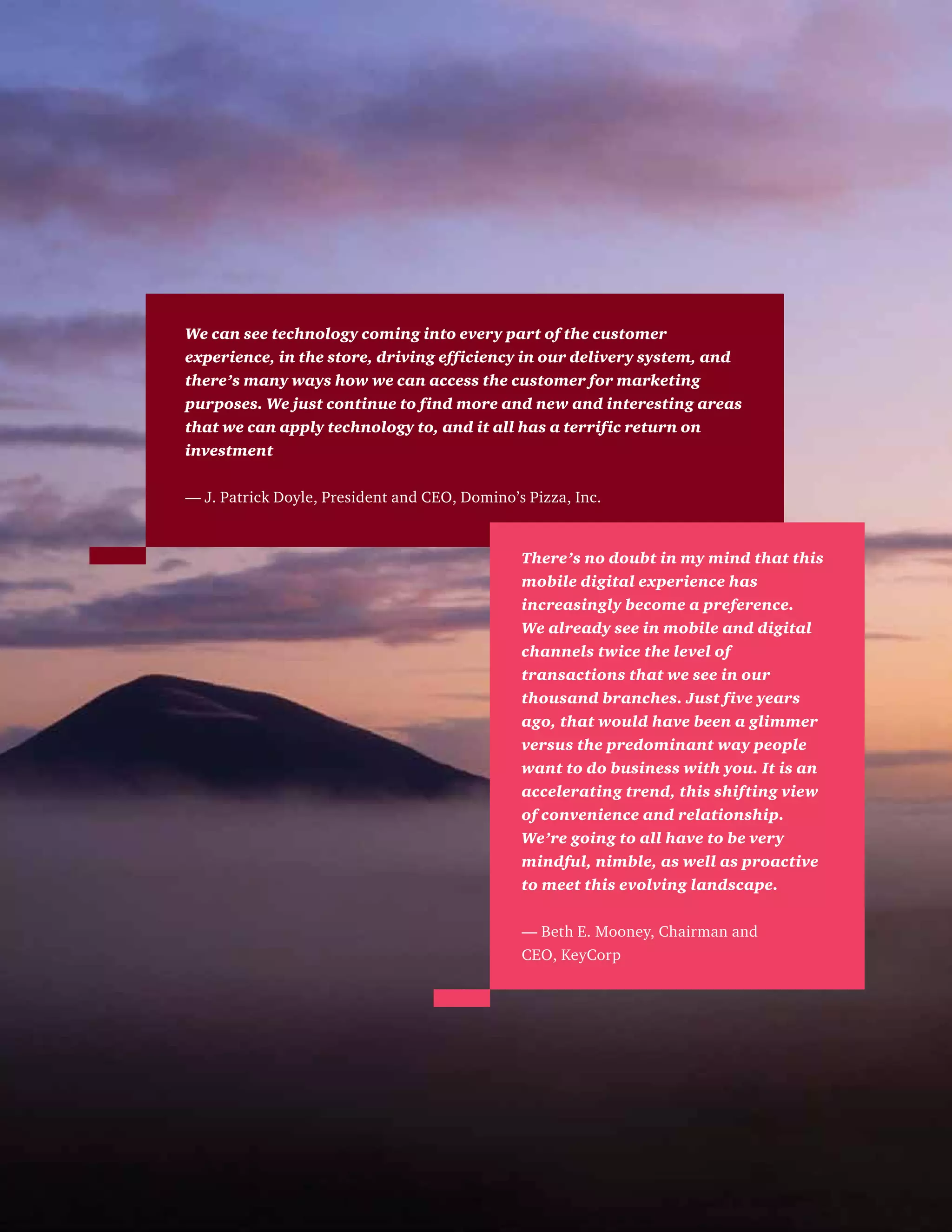We can see technology coming into every part of the customer
experience, in the store, driving efficiency in our delivery system, and
there’s many ways how we can access the customer for marketing
purposes. We just continue to find more and new and interesting areas
that we can apply technology to, and it all has a terrific return on
investment
— J. Patrick Doyle, President and CEO, Domino’s Pizza, Inc.
There’s no doubt in my mind that this
mobile digital experience has
increasingly become a preference.
We already see in mobile and digital
channels twice the level of
transactions that we see in our
thousand branches. Just five years
ago, that would have been a glimmer
versus the predominant way people
want to do business with you. It is an
accelerating trend, this shifting view
of convenience and relationship.
We’re going to all have to be very
mindful, nimble, as well as proactive
to meet this evolving landscape.
— Beth E. Mooney, Chairman and
CEO, KeyCorp
 