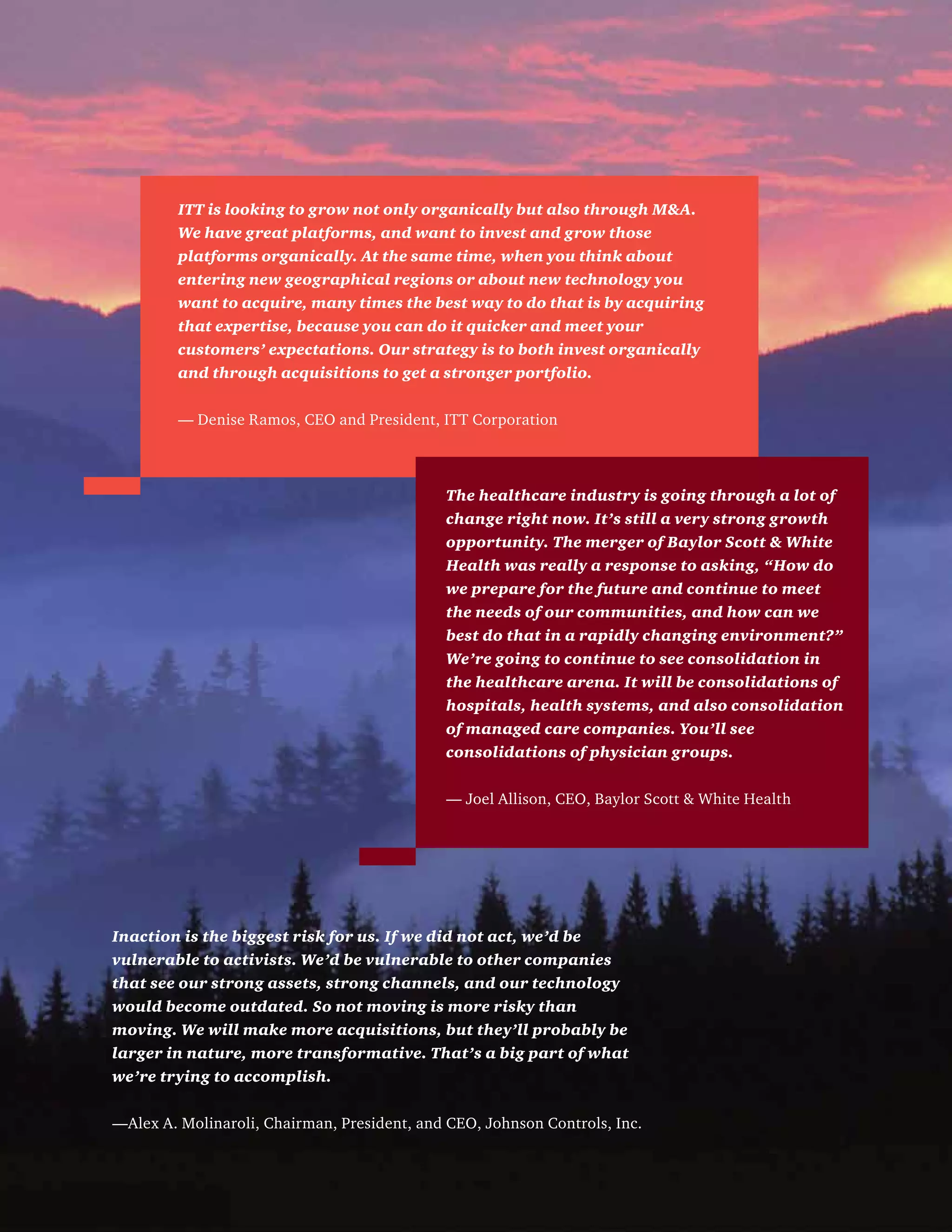 Inaction is the biggest risk for us. If we did not act, we’d be
vulnerable to activists. We’d be vulnerable to other companies
that see our strong assets, strong channels, and our technology
would become outdated. So not moving is more risky than
moving. We will make more acquisitions, but they’ll probably be
larger in nature, more transformative. That’s a big part of what
we’re trying to accomplish.
—Alex A. Molinaroli, Chairman, President, and CEO, Johnson Controls, Inc.
ITT is looking to grow not only organically but also through MA.
We have great platforms, and want to invest and grow those
platforms organically. At the same time, when you think about
entering new geographical regions or about new technology you
want to acquire, many times the best way to do that is by acquiring
that expertise, because you can do it quicker and meet your
customers’ expectations. Our strategy is to both invest organically
and through acquisitions to get a stronger portfolio.
— Denise Ramos, CEO and President, ITT Corporation
The healthcare industry is going through a lot of
change right now. It’s still a very strong growth
opportunity. The merger of Baylor Scott  White
Health was really a response to asking, “How do
we prepare for the future and continue to meet
the needs of our communities, and how can we
best do that in a rapidly changing environment?”
We’re going to continue to see consolidation in
the healthcare arena. It will be consolidations of
hospitals, health systems, and also consolidation
of managed care companies. You’ll see
consolidations of physician groups.
— Joel Allison, CEO, Baylor Scott  White Health
 