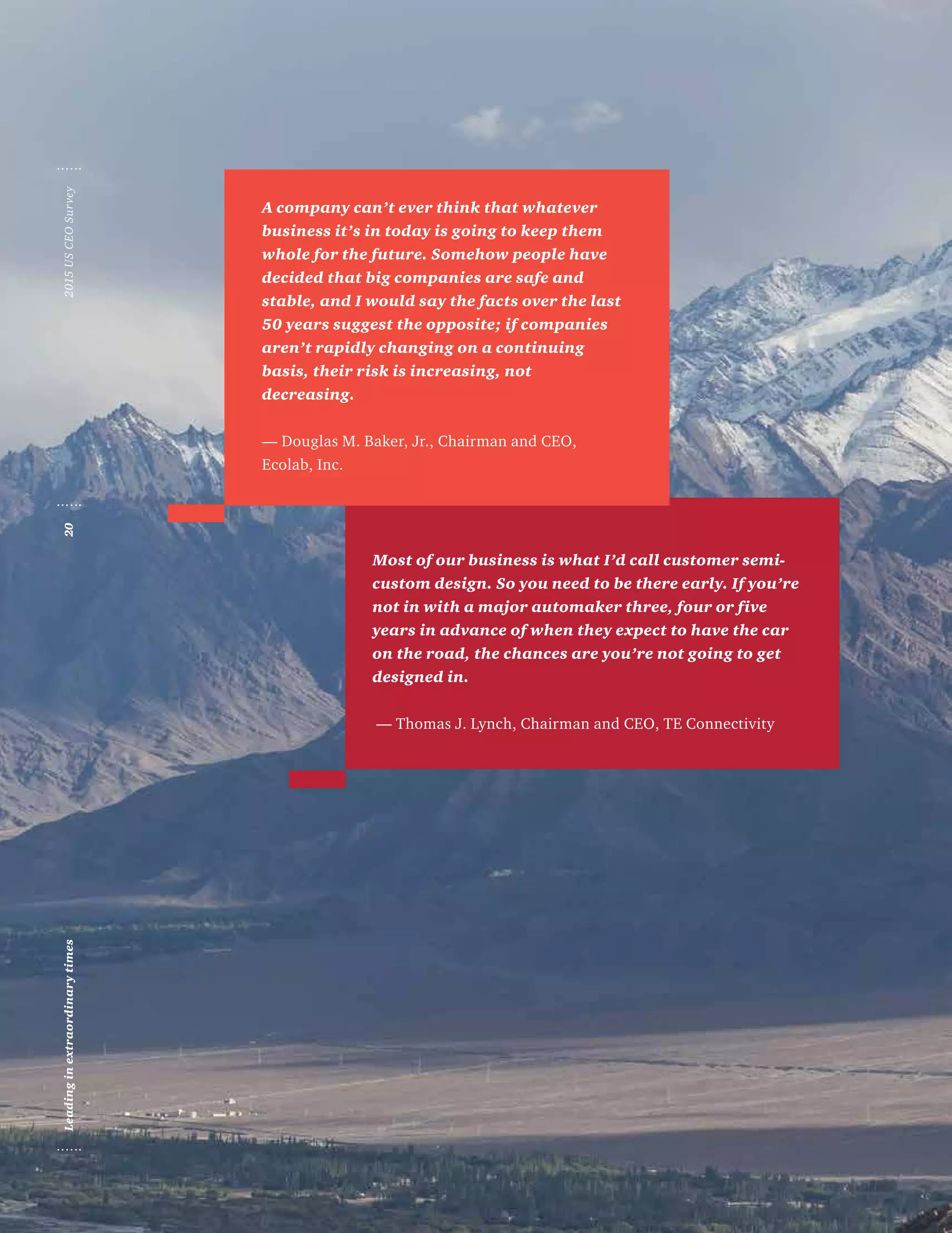 Most of our business is what I’d call customer semi-
custom design. So you need to be there early. If you’re
not in with a major automaker three, four or five
years in advance of when they expect to have the car
on the road, the chances are you’re not going to get
designed in.
— Thomas J. Lynch, Chairman and CEO, TE Connectivity
A company can’t ever think that whatever
business it’s in today is going to keep them
whole for the future. Somehow people have
decided that big companies are safe and
stable, and I would say the facts over the last
50 years suggest the opposite; if companies
aren’t rapidly changing on a continuing
basis, their risk is increasing, not
decreasing.
— Douglas M. Baker, Jr., Chairman and CEO,
Ecolab, Inc.
Leadinginextraordinarytimes202015USCEOSurvey
 