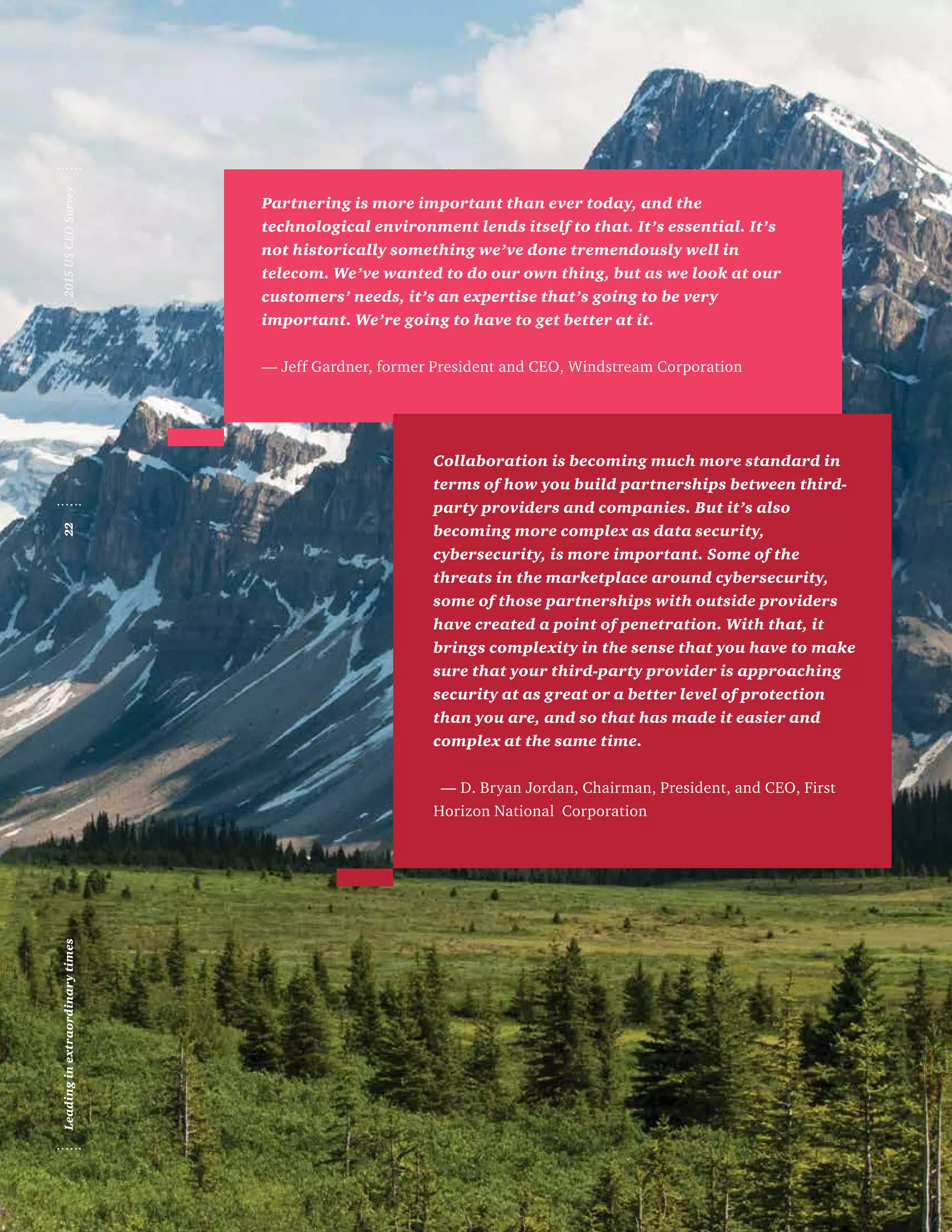 Partnering is more important than ever today, and the
technological environment lends itself to that. It’s essential. It’s
not historically something we’ve done tremendously well in
telecom. We’ve wanted to do our own thing, but as we look at our
customers’ needs, it’s an expertise that’s going to be very
important. We’re going to have to get better at it.
— Jeff Gardner, former President and CEO, Windstream Corporation
Collaboration is becoming much more standard in
terms of how you build partnerships between third-
party providers and companies. But it’s also
becoming more complex as data security,
cybersecurity, is more important. Some of the
threats in the marketplace around cybersecurity,
some of those partnerships with outside providers
have created a point of penetration. With that, it
brings complexity in the sense that you have to make
sure that your third-party provider is approaching
security at as great or a better level of protection
than you are, and so that has made it easier and
complex at the same time.
— D. Bryan Jordan, Chairman, President, and CEO, First
Horizon National Corporation
Leadinginextraordinarytimes222015USCEOSurvey
 
