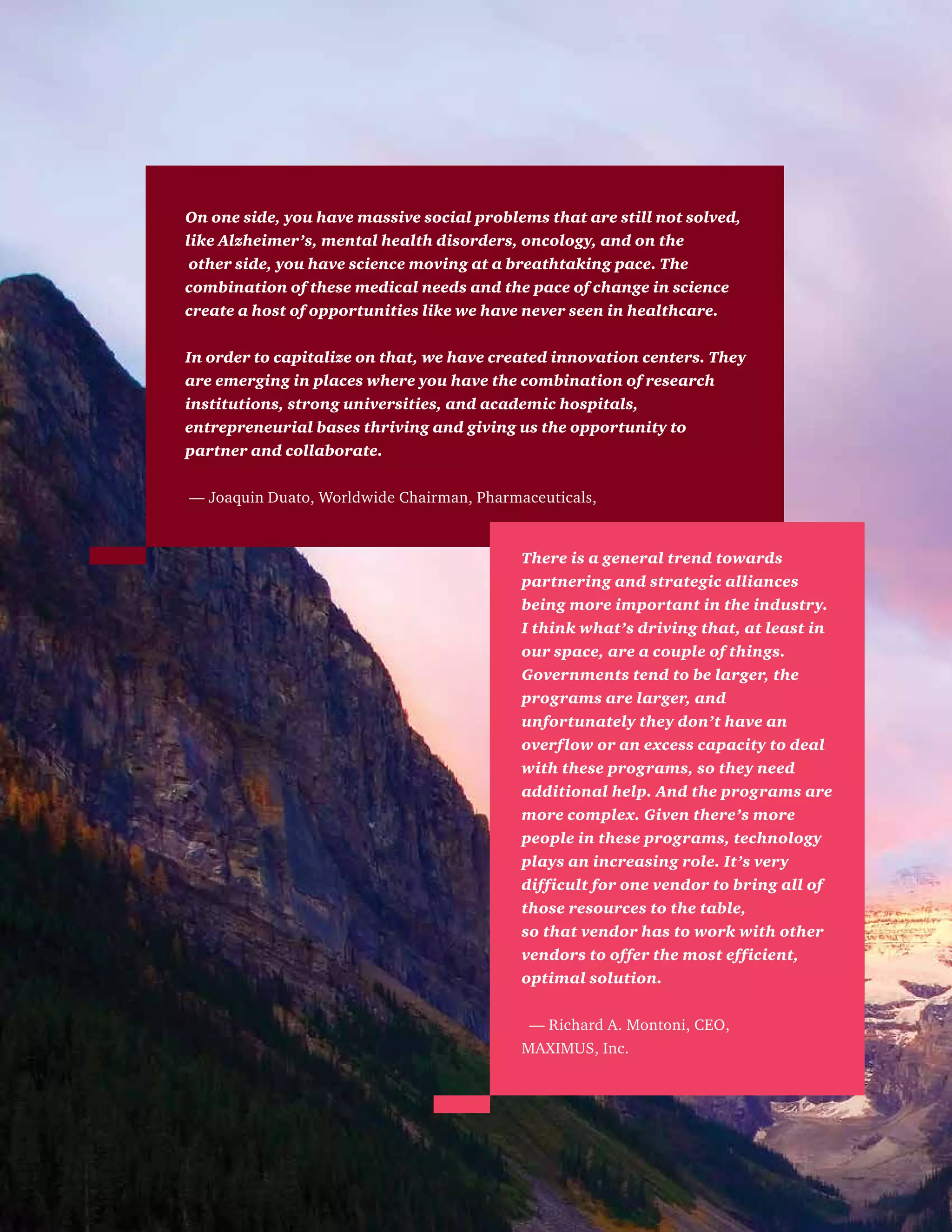 On one side, you have massive social problems that are still not solved,
like Alzheimer’s, mental health disorders, oncology, and on the
other side, you have science moving at a breathtaking pace. The
combination of these medical needs and the pace of change in science
create a host of opportunities like we have never seen in healthcare.
In order to capitalize on that, we have created innovation centers. They
are emerging in places where you have the combination of research
institutions, strong universities, and academic hospitals,
entrepreneurial bases thriving and giving us the opportunity to
partner and collaborate.
— Joaquin Duato, Worldwide Chairman, Pharmaceuticals,
There is a general trend towards
partnering and strategic alliances
being more important in the industry.
I think what’s driving that, at least in
our space, are a couple of things.
Governments tend to be larger, the
programs are larger, and
unfortunately they don’t have an
overflow or an excess capacity to deal
with these programs, so they need
additional help. And the programs are
more complex. Given there’s more
people in these programs, technology
plays an increasing role. It’s very
difficult for one vendor to bring all of
those resources to the table,
so that vendor has to work with other
vendors to offer the most efficient,
optimal solution.
— Richard A. Montoni, CEO,
MAXIMUS, Inc.
 